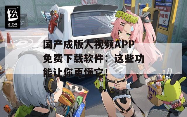 国产成版人视频APP免费下载软件：这些功能让你更懂它！