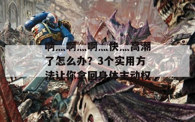 啊灬啊灬啊灬快灬高潮了怎么办？3个实用方法让你拿回身体主动权