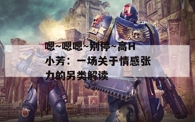 嗯～嗯嗯～别停～高H小芳：一场关于情感张力的另类解读