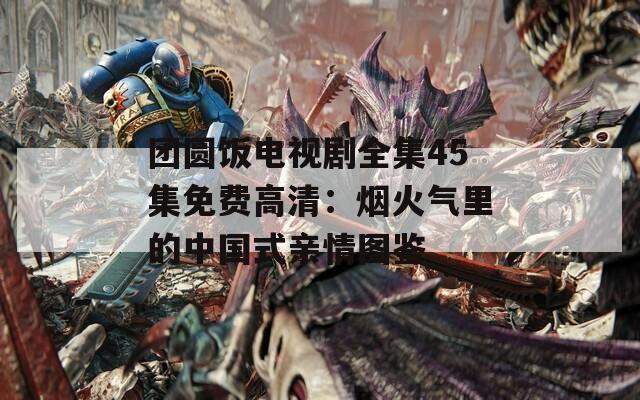 团圆饭电视剧全集45集免费高清：烟火气里的中国式亲情图鉴