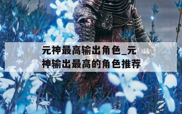 元神最高输出角色_元神输出最高的角色推荐