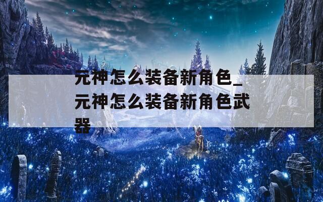 元神怎么装备新角色_元神怎么装备新角色武器
