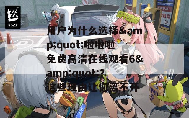 用户为什么选择&quot;啦啦啦免费高清在线观看6&quot;？这些理由让你离不开