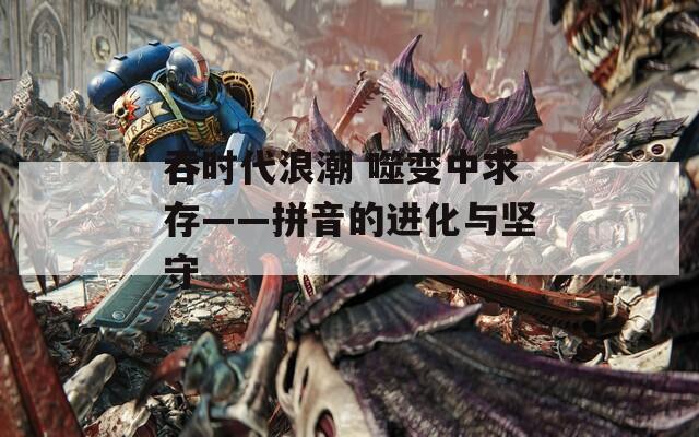 吞时代浪潮 噬变中求存——拼音的进化与坚守