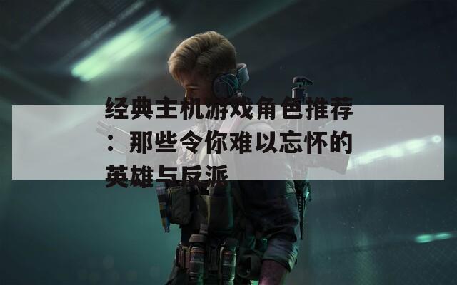 经典主机游戏角色推荐：那些令你难以忘怀的英雄与反派