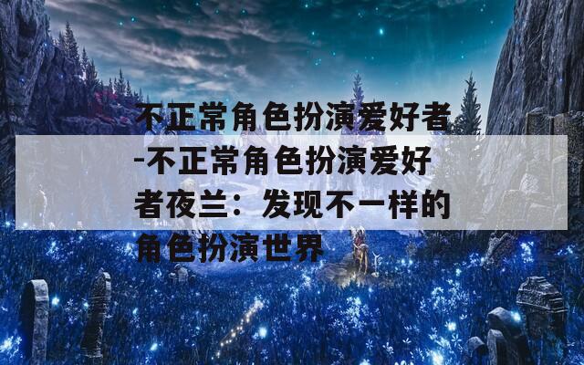 不正常角色扮演爱好者-不正常角色扮演爱好者夜兰：发现不一样的角色扮演世界