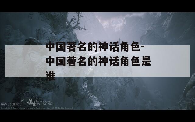中国著名的神话角色-中国著名的神话角色是谁