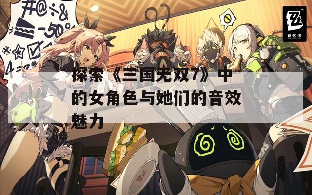 探索《三国无双7》中的女角色与她们的音效魅力