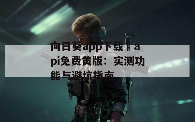 向日葵app下载汅api免费黄版：实测功能与避坑指南