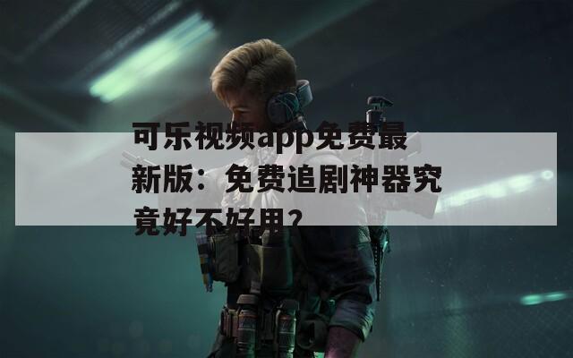 可乐视频app免费最新版：免费追剧神器究竟好不好用？