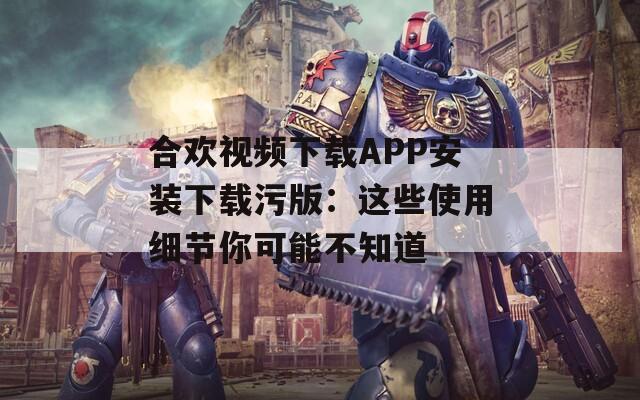 合欢视频下载APP安装下载污版：这些使用细节你可能不知道