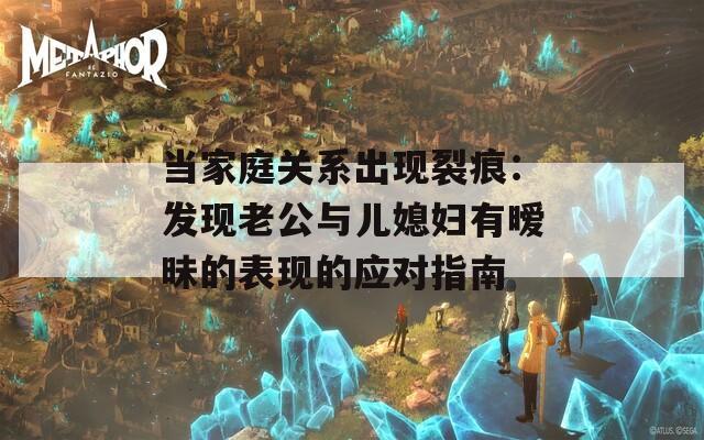 当家庭关系出现裂痕：发现老公与儿媳妇有暧昧的表现的应对指南