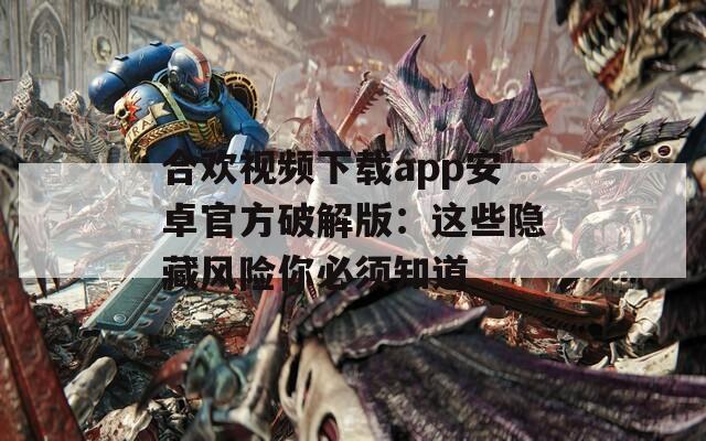 合欢视频下载app安卓官方破解版：这些隐藏风险你必须知道