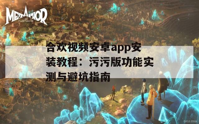 合欢视频安卓app安装教程：污污版功能实测与避坑指南