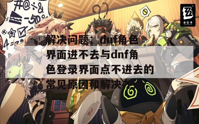 解决问题：dnf角色界面进不去与dnf角色登录界面点不进去的常见原因和解决办法