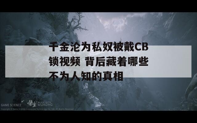 千金沦为私奴被戴CB锁视频 背后藏着哪些不为人知的真相