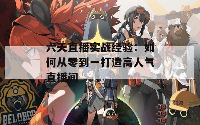 六天直播实战经验：如何从零到一打造高人气直播间