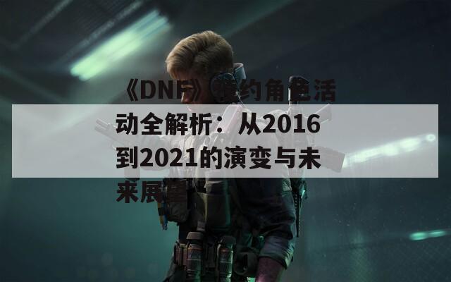 《DNF》预约角色活动全解析：从2016到2021的演变与未来展望