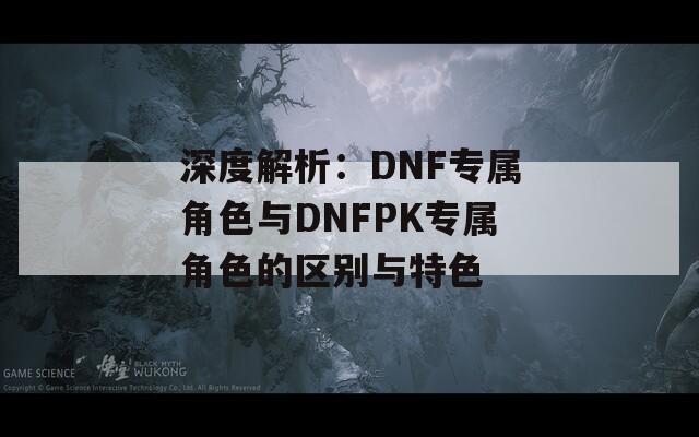 深度解析：DNF专属角色与DNFPK专属角色的区别与特色