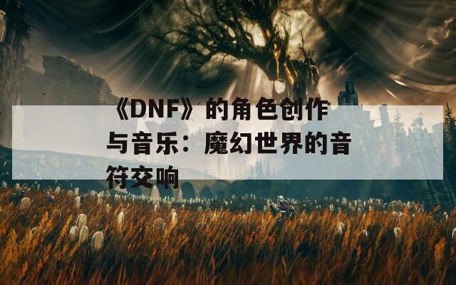 《DNF》的角色创作与音乐：魔幻世界的音符交响