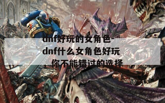 dnf好玩的女角色-dnf什么女角色好玩，你不能错过的选择