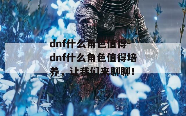 dnf什么角色值得-dnf什么角色值得培养，让我们来聊聊！