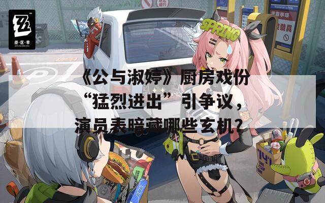 《公与淑婷》厨房戏份“猛烈进出”引争议，演员表暗藏哪些玄机？