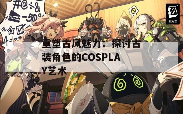 重塑古风魅力：探讨古装角色的COSPLAY艺术
