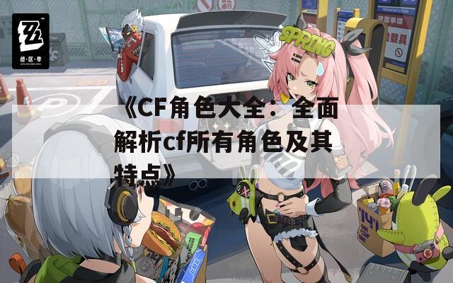 《CF角色大全：全面解析cf所有角色及其特点》