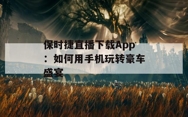 保时捷直播下载App：如何用手机玩转豪车盛宴