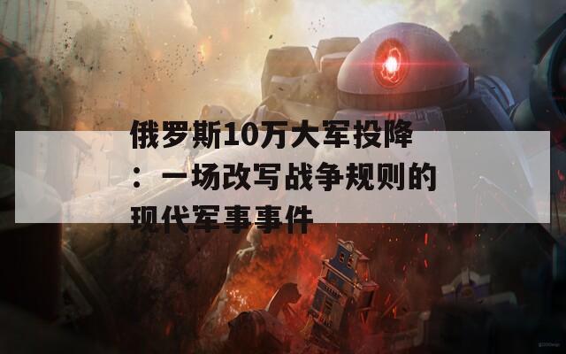 俄罗斯10万大军投降：一场改写战争规则的现代军事事件