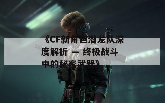 《CF新角色潜龙队深度解析 — 终极战斗中的秘密武器》