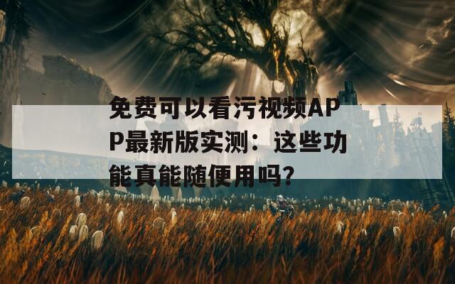 免费可以看污视频APP最新版实测：这些功能真能随便用吗？