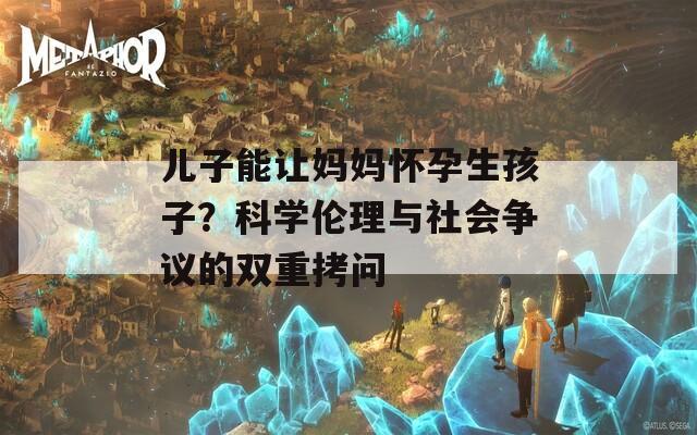 儿子能让妈妈怀孕生孩子？科学伦理与社会争议的双重拷问