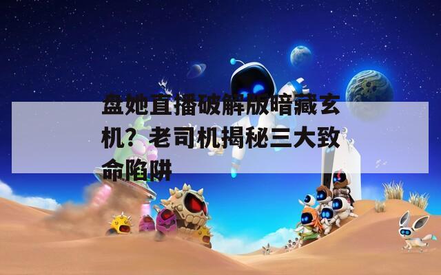 盘她直播破解版暗藏玄机？老司机揭秘三大致命陷阱