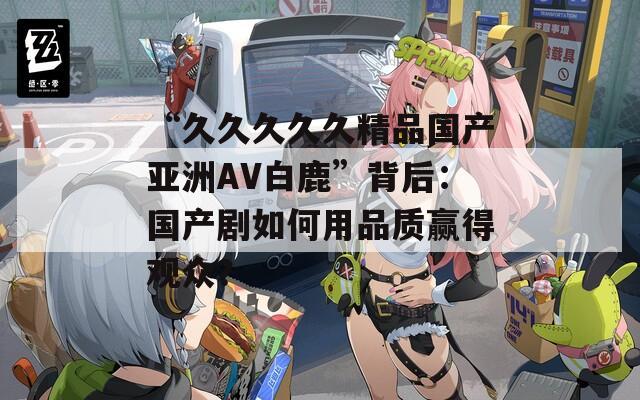“久久久久久精品国产亚洲AV白鹿”背后：国产剧如何用品质赢得观众？