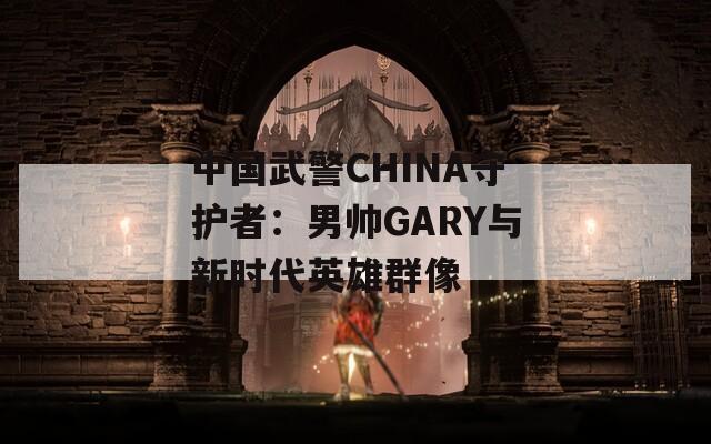 中国武警CHINA守护者：男帅GARY与新时代英雄群像