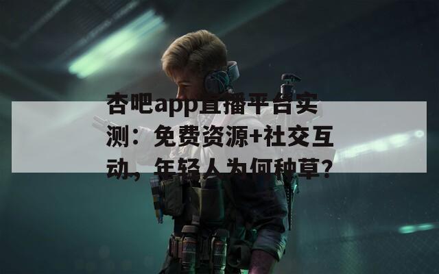 杏吧app直播平台实测：免费资源+社交互动，年轻人为何种草？