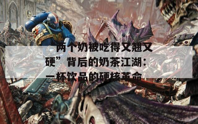 “两个奶被吃得又翘又硬”背后的奶茶江湖：一杯饮品的硬核革命