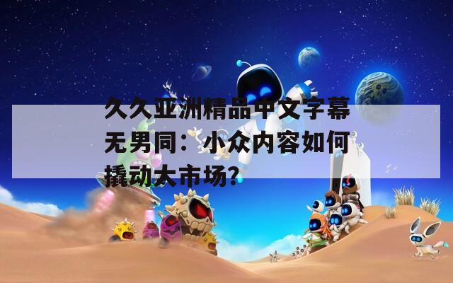 久久亚洲精品中文字幕无男同：小众内容如何撬动大市场？