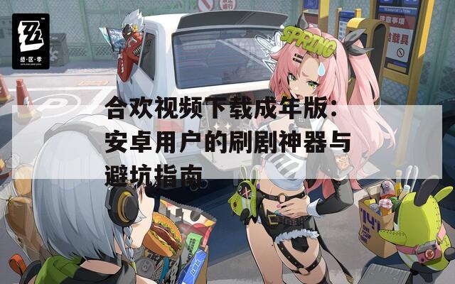合欢视频下载成年版：安卓用户的刷剧神器与避坑指南
