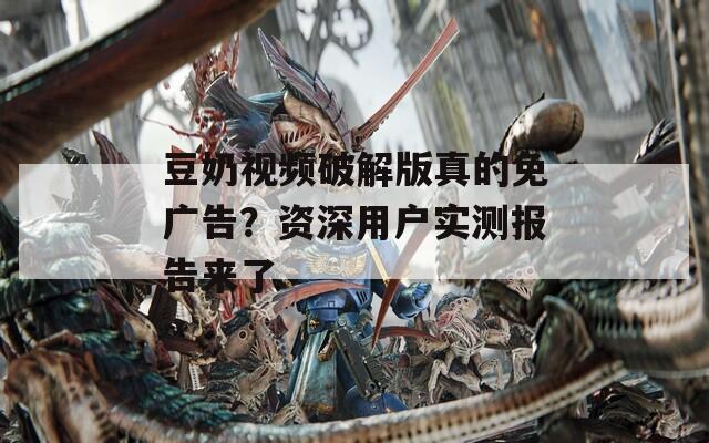 豆奶视频破解版真的免广告？资深用户实测报告来了