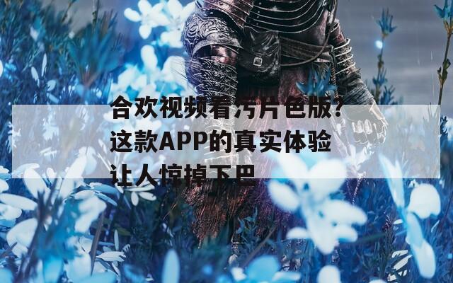 合欢视频看污片色版？这款APP的真实体验让人惊掉下巴