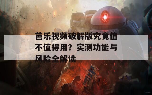 芭乐视频破解版究竟值不值得用？实测功能与风险全解读
