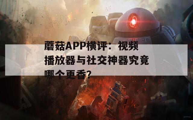 蘑菇APP横评：视频播放器与社交神器究竟哪个更香？