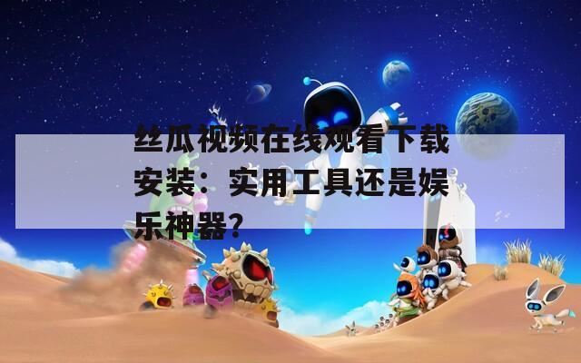 丝瓜视频在线观看下载安装：实用工具还是娱乐神器？