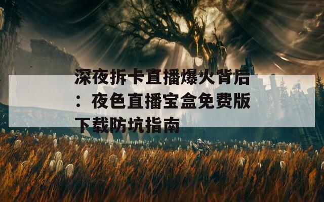 深夜拆卡直播爆火背后：夜色直播宝盒免费版下载防坑指南