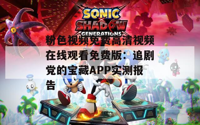粉色视频免费高清视频在线观看免费版：追剧党的宝藏APP实测报告