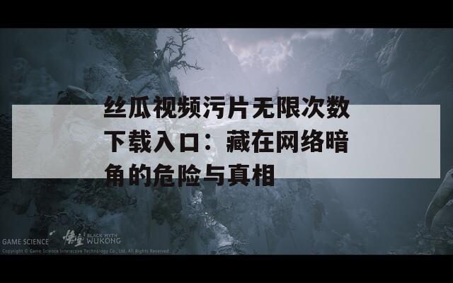 丝瓜视频污片无限次数下载入口：藏在网络暗角的危险与真相