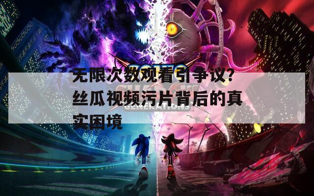 无限次数观看引争议？丝瓜视频污片背后的真实困境